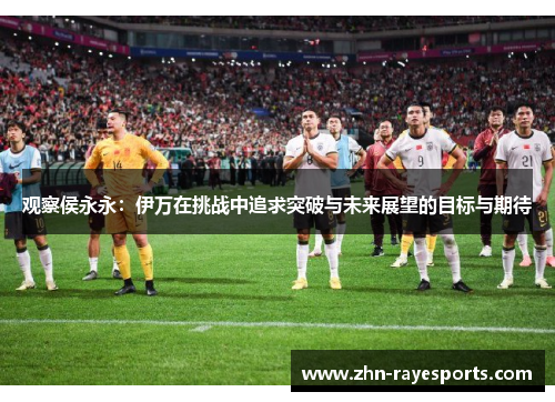 观察侯永永：伊万在挑战中追求突破与未来展望的目标与期待